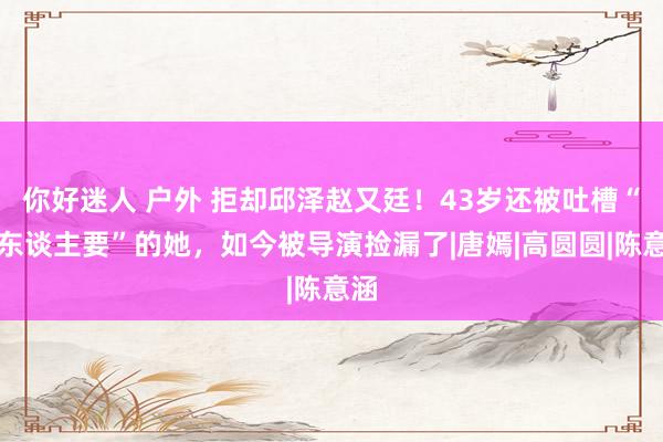 你好迷人 户外 拒却邱泽赵又廷！43岁还被吐槽“没东谈主要”的她，如今被导演捡漏了|唐嫣|高圆圆|陈意涵