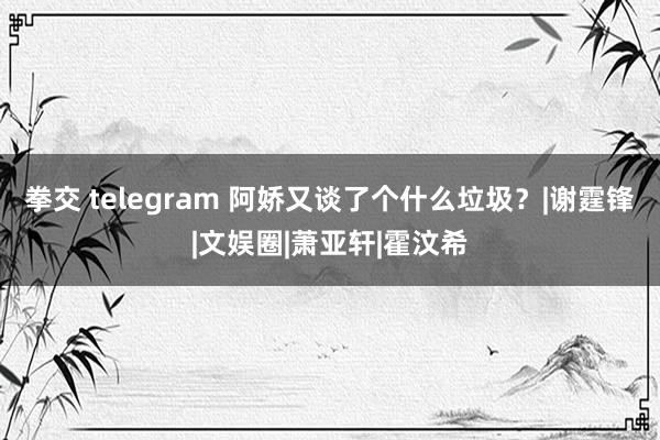 拳交 telegram 阿娇又谈了个什么垃圾？|谢霆锋|文娱圈|萧亚轩|霍汶希