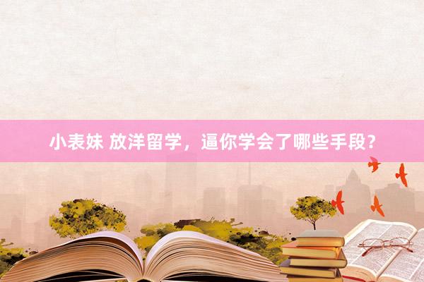 小表妹 放洋留学，逼你学会了哪些手段？