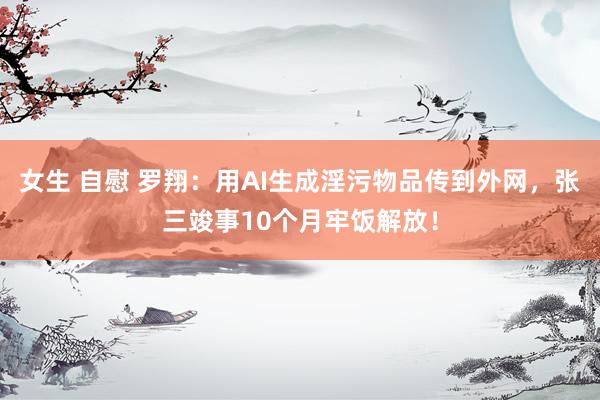 女生 自慰 罗翔：用AI生成淫污物品传到外网，张三竣事10个月牢饭解放！