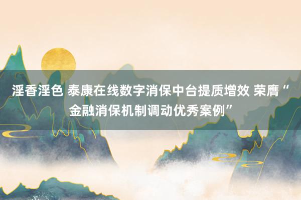 淫香淫色 泰康在线数字消保中台提质增效 荣膺“金融消保机制调动优秀案例”