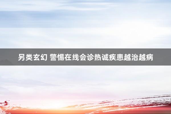 另类玄幻 警惕在线会诊热诚疾患越治越病