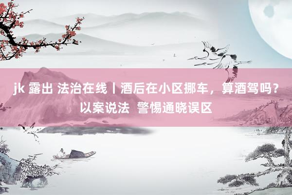 jk 露出 法治在线丨酒后在小区挪车，算酒驾吗？以案说法  警惕通晓误区