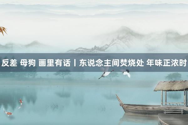 反差 母狗 画里有话丨东说念主间焚烧处 年味正浓时