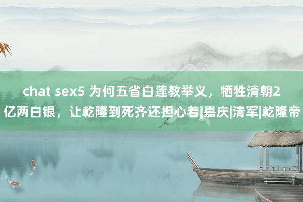 chat sex5 为何五省白莲教举义，牺牲清朝2亿两白银，让乾隆到死齐还担心着|嘉庆|清军|乾隆帝