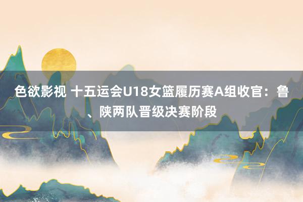 色欲影视 十五运会U18女篮履历赛A组收官：鲁、陕两队晋级决赛阶段