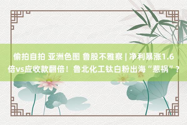 偷拍自拍 亚洲色图 鲁股不雅察 | 净利暴涨1.6倍vs应收款翻倍！鲁北化工钛白粉出海“惹祸”？