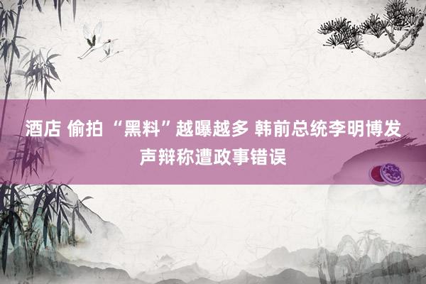 酒店 偷拍 “黑料”越曝越多 韩前总统李明博发声辩称遭政事错误