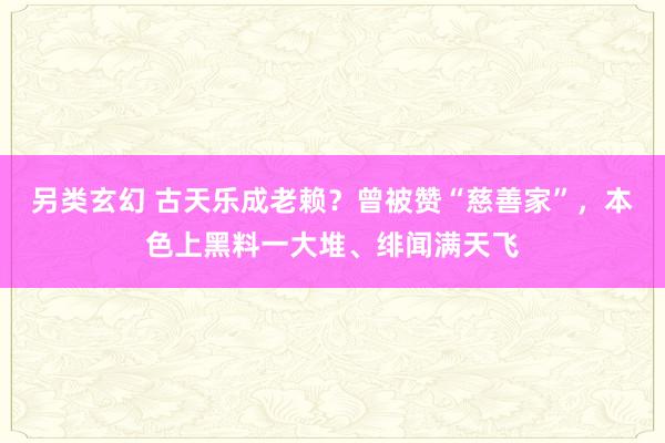 另类玄幻 古天乐成老赖？曾被赞“慈善家”，本色上黑料一大堆、绯闻满天飞