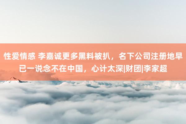 性爱情感 李嘉诚更多黑料被扒，名下公司注册地早已一说念不在中国，心计太深|财团|李家超