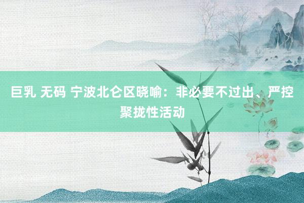 巨乳 无码 宁波北仑区晓喻：非必要不过出、严控聚拢性活动