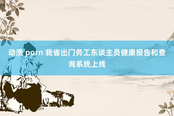 动漫 porn 我省出门务工东谈主员健康报告和查询系统上线