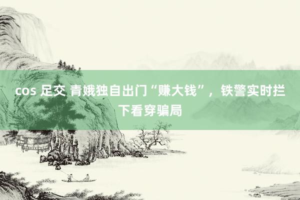 cos 足交 青娥独自出门“赚大钱”，铁警实时拦下看穿骗局
