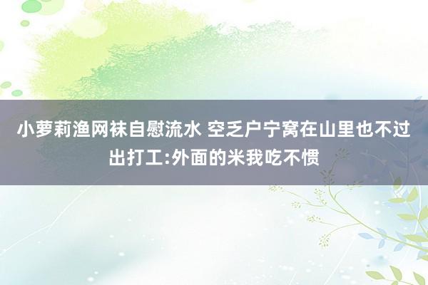 小萝莉渔网袜自慰流水 空乏户宁窝在山里也不过出打工:外面的米我吃不惯