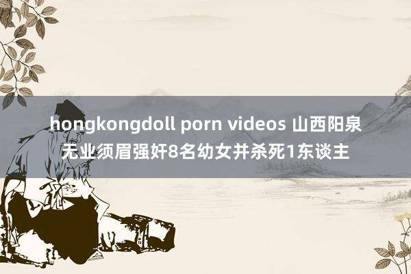 hongkongdoll porn videos 山西阳泉无业须眉强奸8名幼女并杀死1东谈主