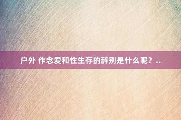 户外 作念爱和性生存的辞别是什么呢？..
