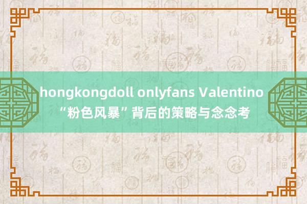 hongkongdoll onlyfans Valentino “粉色风暴”背后的策略与念念考