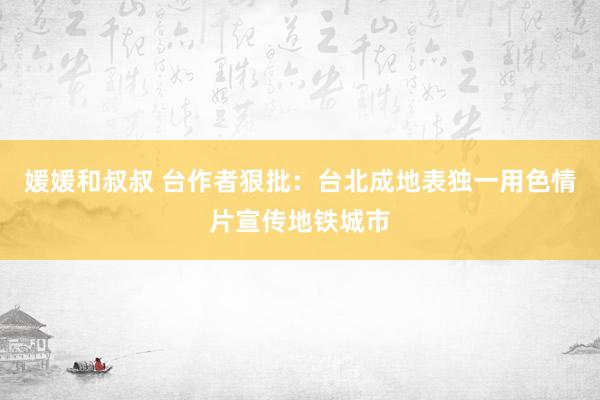 媛媛和叔叔 台作者狠批：台北成地表独一用色情片宣传地铁城市
