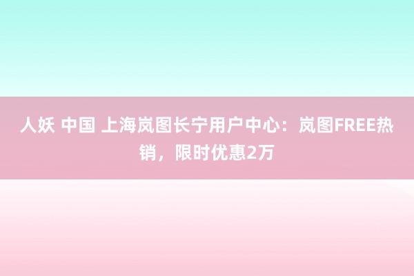 人妖 中国 上海岚图长宁用户中心：岚图FREE热销，限时优惠2万