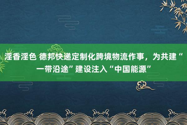 淫香淫色 德邦快递定制化跨境物流作事，为共建“一带沿途”建设注入“中国能源”