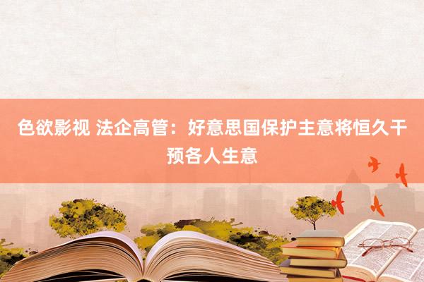 色欲影视 法企高管：好意思国保护主意将恒久干预各人生意