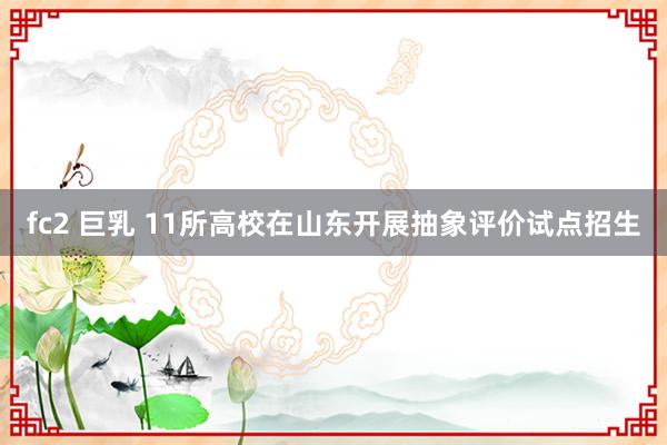 fc2 巨乳 11所高校在山东开展抽象评价试点招生