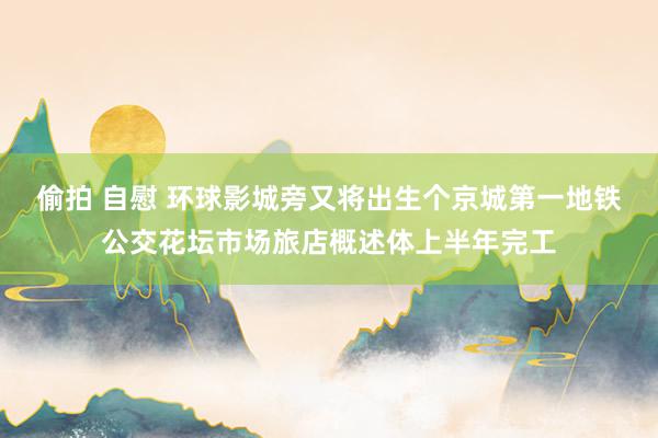 偷拍 自慰 环球影城旁又将出生个京城第一地铁公交花坛市场旅店概述体上半年完工