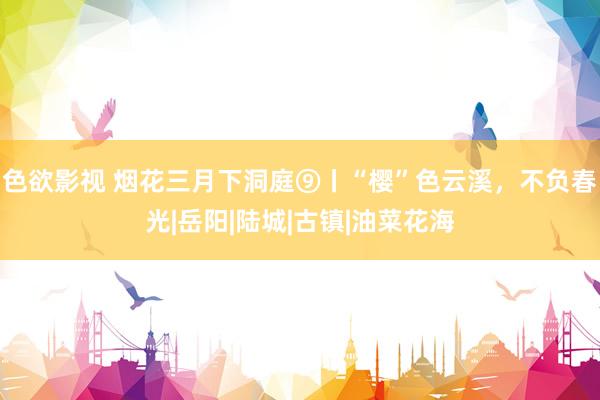 色欲影视 烟花三月下洞庭⑨丨“樱”色云溪，不负春光|岳阳|陆城|古镇|油菜花海