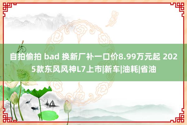 自拍偷拍 bad 换新厂补一口价8.99万元起 2025款东风风神L7上市|新车|油耗|省油