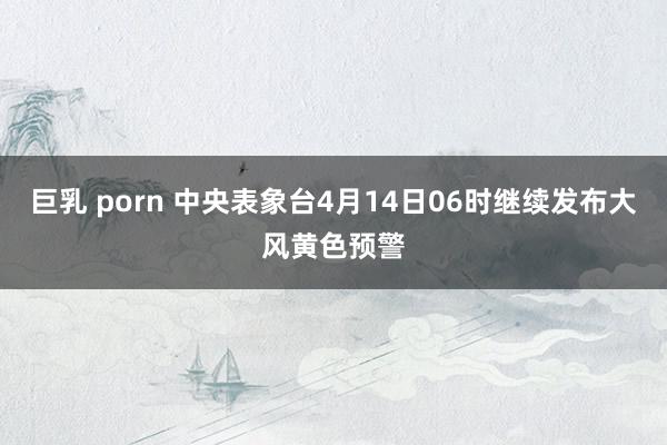 巨乳 porn 中央表象台4月14日06时继续发布大风黄色预警