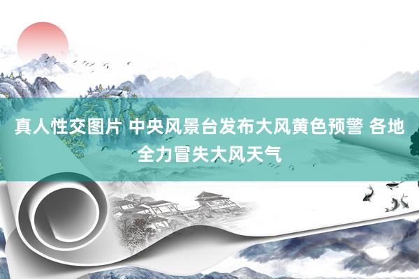真人性交图片 中央风景台发布大风黄色预警 各地全力冒失大风天气