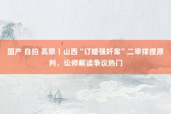国产 自拍 高眼丨山西“订婚强奸案”二审撑捏原判，讼师解读争议热门