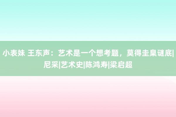 小表妹 王东声：艺术是一个想考题，莫得圭臬谜底|尼采|艺术史|陈鸿寿|梁启超