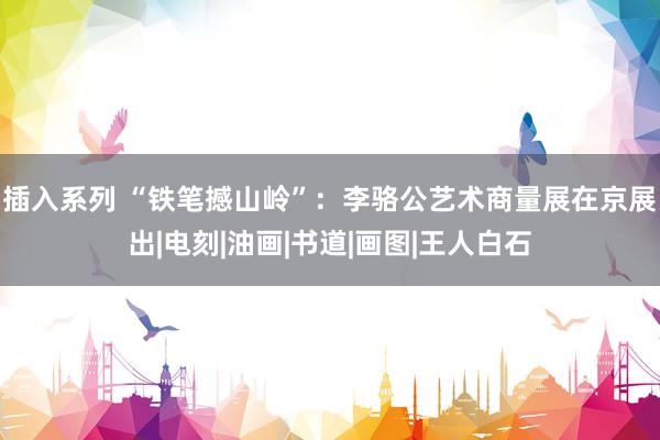 插入系列 “铁笔撼山岭”：李骆公艺术商量展在京展出|电刻|油画|书道|画图|王人白石