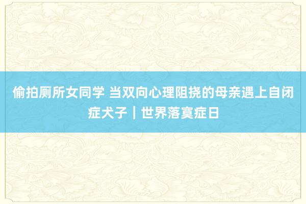偷拍厕所女同学 当双向心理阻挠的母亲遇上自闭症犬子｜世界落寞症日