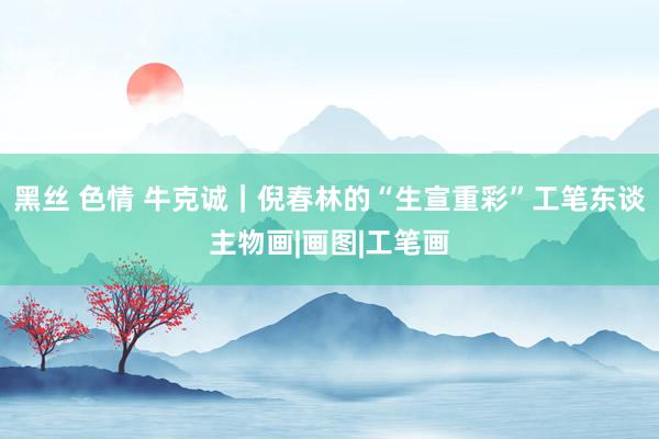 黑丝 色情 牛克诚｜倪春林的“生宣重彩”工笔东谈主物画|画图|工笔画