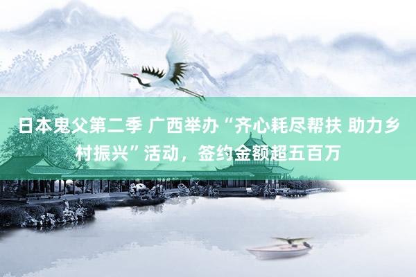 日本鬼父第二季 广西举办“齐心耗尽帮扶 助力乡村振兴”活动，签约金额超五百万
