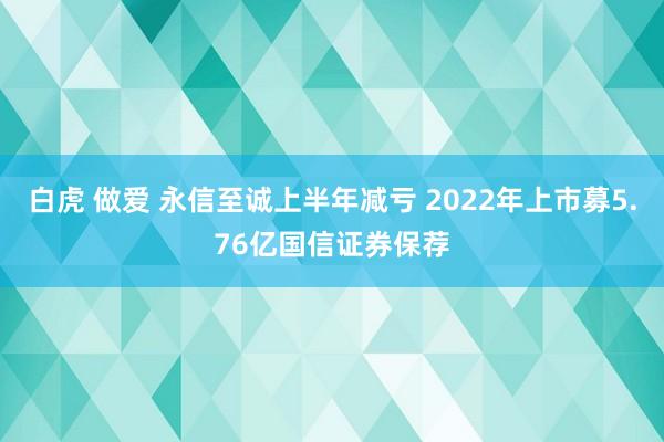 白虎 做爱 永信至诚上半年减亏 2022年上市募5.76亿国信证券保荐