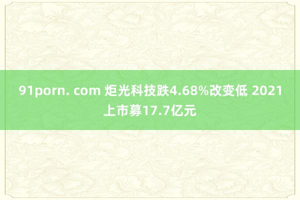 91porn. com 炬光科技跌4.68%改变低 2021上市募17.7亿元