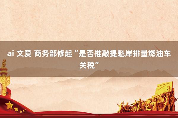 ai 文爱 商务部修起“是否推敲提魁岸排量燃油车关税”