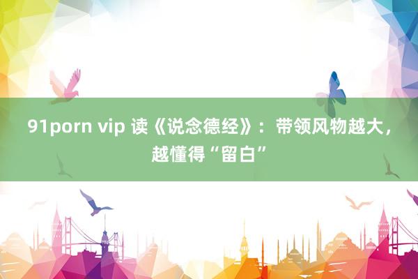 91porn vip 读《说念德经》：带领风物越大，越懂得“留白”