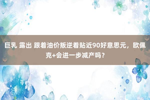 巨乳 露出 跟着油价叛逆着贴近90好意思元，欧佩克+会进一步减产吗？