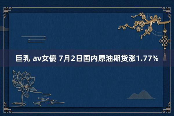 巨乳 av女優 7月2日国内原油期货涨1.77%