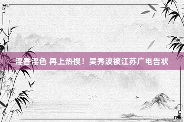 淫香淫色 再上热搜！吴秀波被江苏广电告状