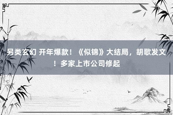 另类玄幻 开年爆款！《似锦》大结局，胡歌发文！多家上市公司修起