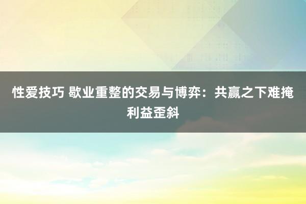 性爱技巧 歇业重整的交易与博弈：共赢之下难掩利益歪斜