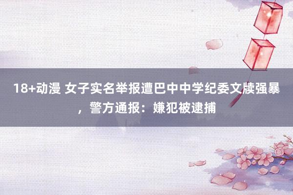 18+动漫 女子实名举报遭巴中中学纪委文牍强暴，警方通报：嫌犯被逮捕