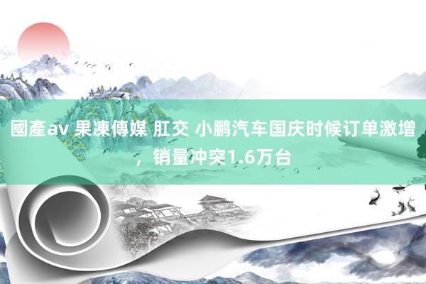 國產av 果凍傳媒 肛交 小鹏汽车国庆时候订单激增，销量冲突1.6万台