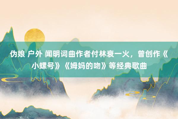 伪娘 户外 闻明词曲作者付林衰一火，曾创作《小螺号》《姆妈的吻》等经典歌曲