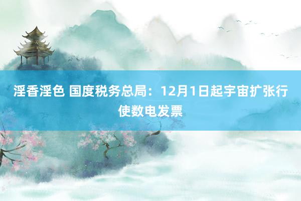 淫香淫色 国度税务总局：12月1日起宇宙扩张行使数电发票